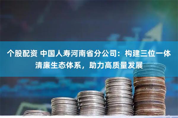 个股配资 中国人寿河南省分公司：构建三位一体清廉生态体系，助力高质量发展