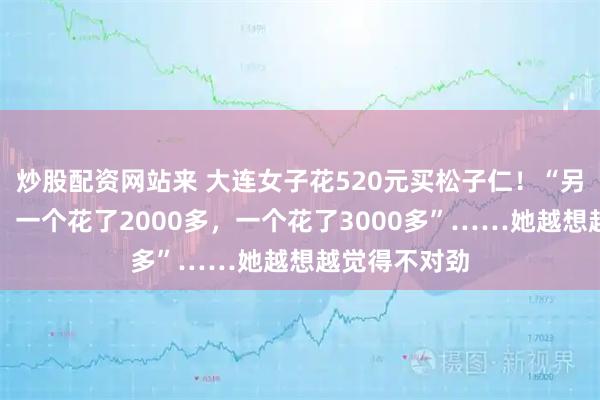 炒股配资网站来 大连女子花520元买松子仁！“另外两名顾客，一个花了2000多，一个花了3000多”……她越想越觉得不对劲