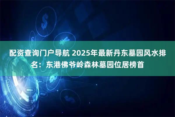配资查询门户导航 2025年最新丹东墓园风水排名：东港佛爷岭森林墓园位居榜首