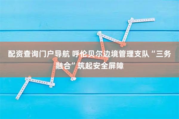 配资查询门户导航 呼伦贝尔边境管理支队“三务融合”筑起安全屏障