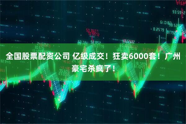 全国股票配资公司 亿级成交！狂卖6000套！广州豪宅杀疯了！